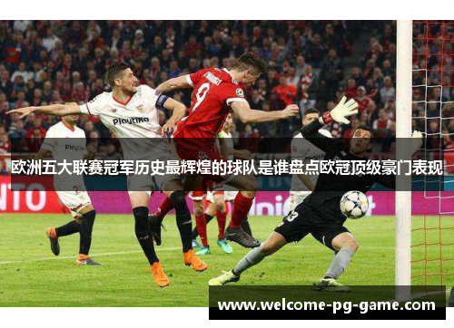 欧洲五大联赛冠军历史最辉煌的球队是谁盘点欧冠顶级豪门表现