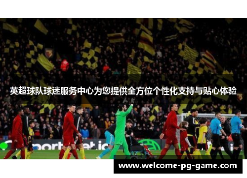 英超球队球迷服务中心为您提供全方位个性化支持与贴心体验 英超球队球迷服务中心为您提供全方位个性化支持与贴心体验