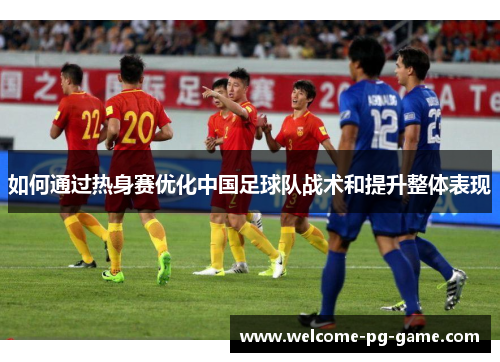 如何通过热身赛优化中国足球队战术和提升整体表现 如何通过热身赛优化中国足球队战术和提升整体表现
