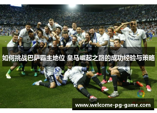 如何挑战巴萨霸主地位 皇马崛起之路的成功经验与策略