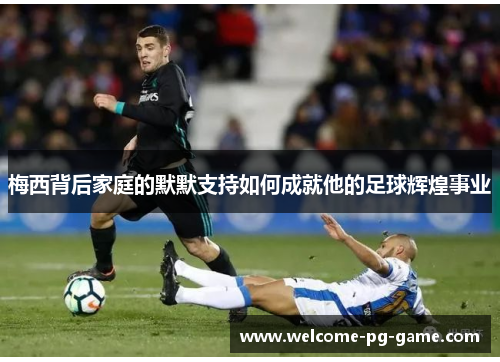 梅西背后家庭的默默支持如何成就他的足球辉煌事业