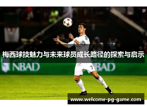 梅西球技魅力与未来球员成长路径的探索与启示 梅西球技魅力与未来球员成长路径的探索与启示