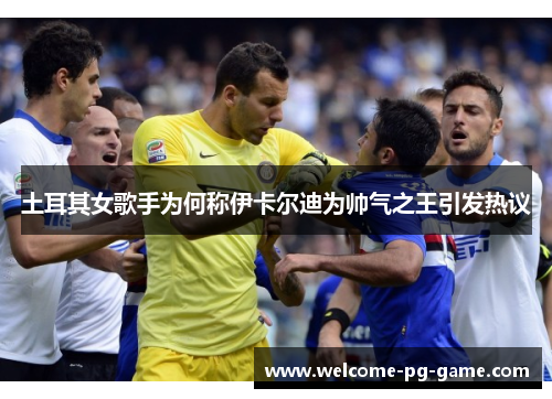 土耳其女歌手为何称伊卡尔迪为帅气之王引发热议