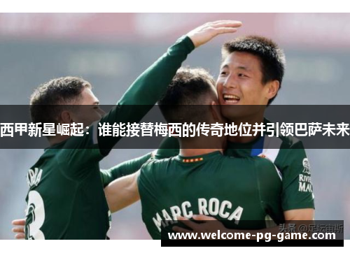 西甲新星崛起：谁能接替梅西的传奇地位并引领巴萨未来
