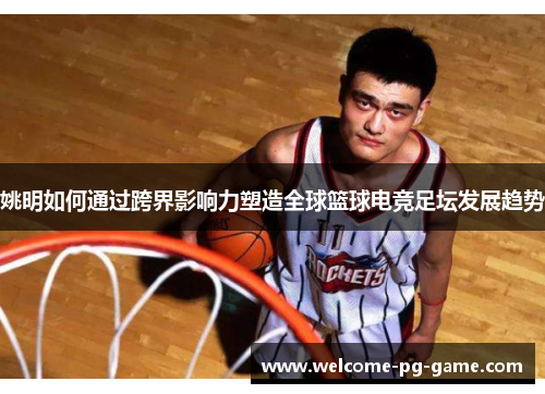 姚明如何通过跨界影响力塑造全球篮球电竞足坛发展趋势 姚明如何通过跨界影响力塑造全球篮球电竞足坛发展趋势