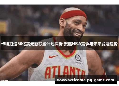 卡特打造50亿美元新联盟计划探析 聚焦NBA竞争与未来发展趋势 卡特打造50亿美元新联盟计划探析 聚焦NBA竞争与未来发展趋势