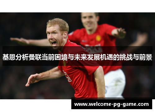 基恩分析曼联当前困境与未来发展机遇的挑战与前景 基恩分析曼联当前困境与未来发展机遇的挑战与前景