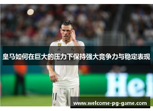 皇马如何在巨大的压力下保持强大竞争力与稳定表现 皇马如何在巨大的压力下保持强大竞争力与稳定表现