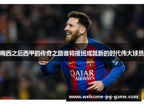 梅西之后西甲的传奇之路谁将接班成就新的时代伟大球员 梅西之后西甲的传奇之路谁将接班成就新的时代伟大球员