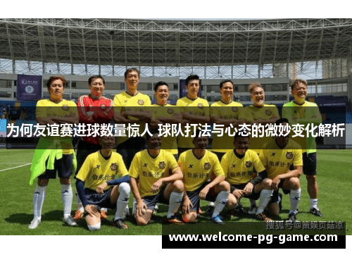 为何友谊赛进球数量惊人 球队打法与心态的微妙变化解析 为何友谊赛进球数量惊人 球队打法与心态的微妙变化解析