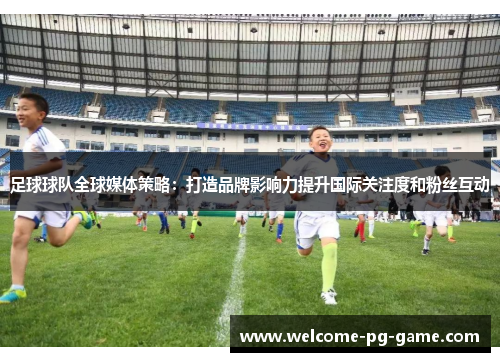 足球球队全球媒体策略：打造品牌影响力提升国际关注度和粉丝互动