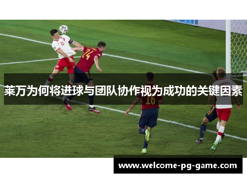 莱万为何将进球与团队协作视为成功的关键因素 莱万为何将进球与团队协作视为成功的关键因素
