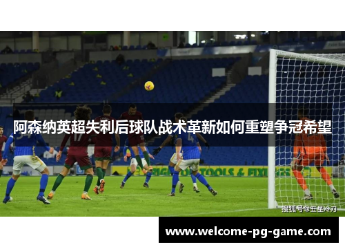 阿森纳英超失利后球队战术革新如何重塑争冠希望 阿森纳英超失利后球队战术革新如何重塑争冠希望