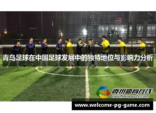 青岛足球在中国足球发展中的独特地位与影响力分析 青岛足球在中国足球发展中的独特地位与影响力分析