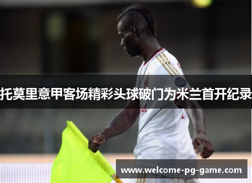 托莫里意甲客场精彩头球破门为米兰首开纪录