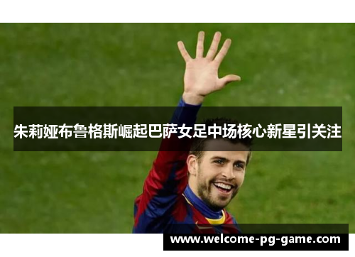 朱莉娅布鲁格斯崛起巴萨女足中场核心新星引关注