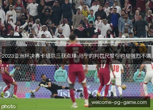 2023亚洲杯决赛卡塔尔三获点球 马宁的判罚尺度引约旦强烈不满